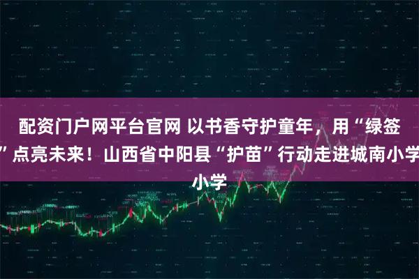 配资门户网平台官网 以书香守护童年，用“绿签”点亮未来！山西省中阳县“护苗”行动走进城南小学