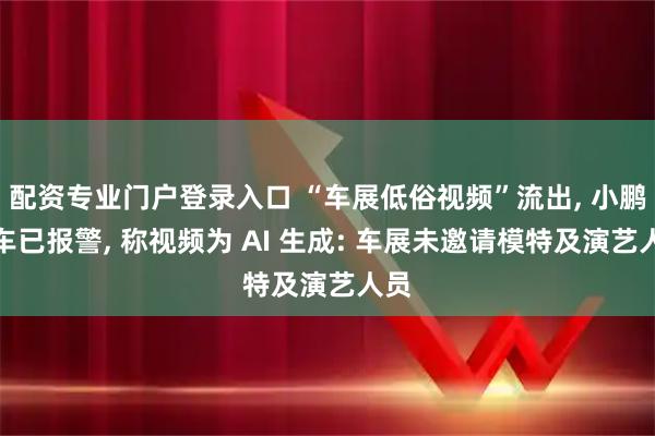配资专业门户登录入口 “车展低俗视频”流出, 小鹏汽车已报警, 称视频为 AI 生成: 车展未邀请模特及演艺人员